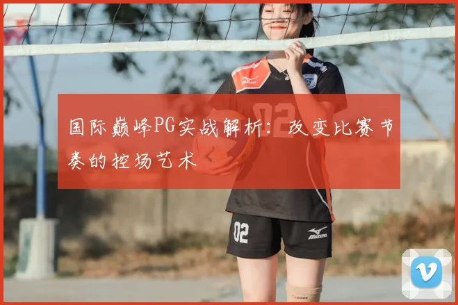 国际巅峰PG实战解析：改变比赛节奏的控场艺术