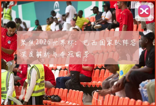聚焦2026世界杯：巴西国家队阵容深度解析与夺冠前景