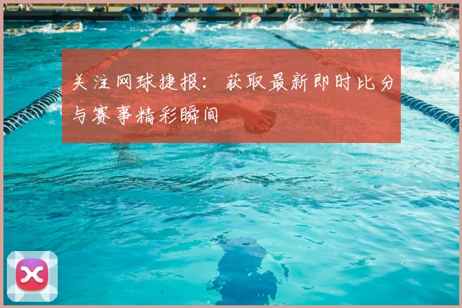 关注网球捷报：获取最新即时比分与赛事精彩瞬间