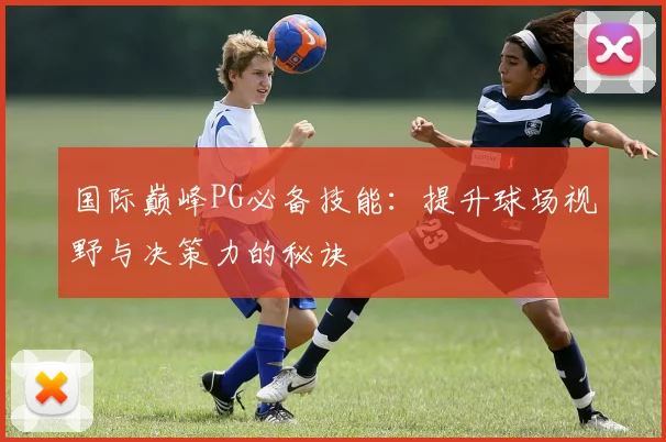 国际巅峰PG必备技能：提升球场视野与决策力的秘诀