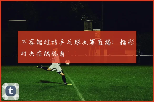 不容错过的乒乓球决赛直播：精彩对决在线观看