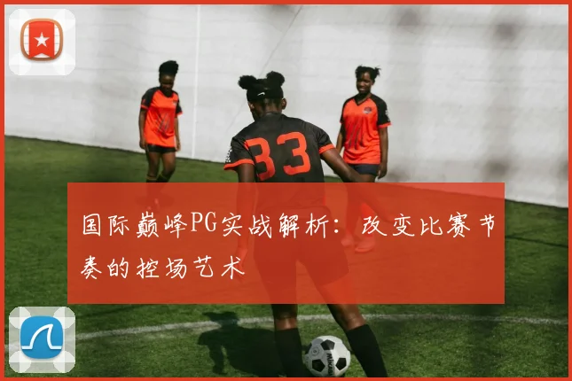 国际巅峰PG实战解析：改变比赛节奏的控场艺术